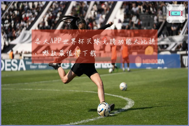 各大APP世界杯买球竞猜功能大比拼，哪款最值得下载